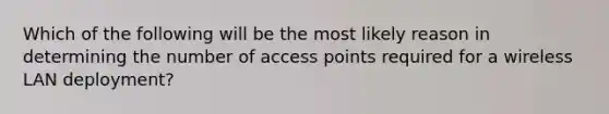 Which of the following will be the most likely reason in determining the number of access points required for a wireless LAN deployment?