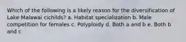 Which of the following is a likely reason for the diversification of Lake Malawai cichilds? a. Habitat specialization b. Male competition for females c. Polyploidy d. Both a and b e. Both b and c