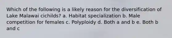 Which of the following is a likely reason for the diversification of Lake Malawai cichilds? a. Habitat specialization b. Male competition for females c. Polyploidy d. Both a and b e. Both b and c