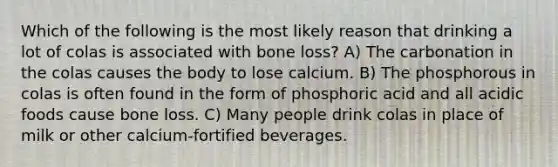 Which of the following is the most likely reason that drinking a lot of colas is associated with bone loss? A) The carbonation in the colas causes the body to lose calcium. B) The phosphorous in colas is often found in the form of phosphoric acid and all acidic foods cause bone loss. C) Many people drink colas in place of milk or other calcium-fortified beverages.