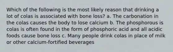 Which of the following is the most likely reason that drinking a lot of colas is associated with bone loss? a. The carbonation in the colas causes the body to lose calcium b. The phosphorous is colas is often found in the form of phosphoric acid and all acidic foods cause bone loss c. Many people drink colas in place of milk or other calcium-fortified beverages