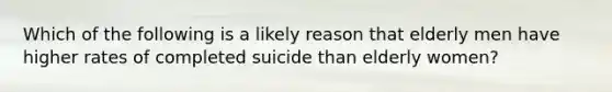 Which of the following is a likely reason that elderly men have higher rates of completed suicide than elderly women?