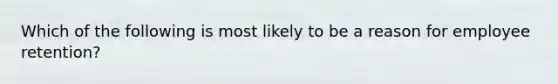 Which of the following is most likely to be a reason for employee retention?