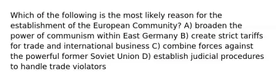 Which of the following is the most likely reason for the establishment of the European Community? A) broaden the power of communism within East Germany B) create strict tariffs for trade and international business C) combine forces against the powerful former Soviet Union D) establish judicial procedures to handle trade violators