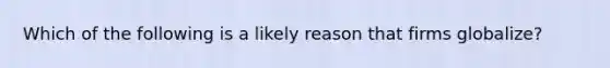 Which of the following is a likely reason that firms globalize?