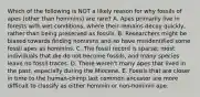 Which of the following is NOT a likely reason for why fossils of apes (other than hominins) are rare? A. Apes primarily live in forests with wet conditions, where their remains decay quickly, rather than being preserved as fossils. B. Researchers might be biased towards finding hominins and so have misidentified some fossil apes as hominins. C. The fossil record is sparse; most individuals that die do not become fossils, and many species leave no fossil traces. D. There weren't many apes that lived in the past, especially during the Miocene. E. Fossils that are closer in time to the human-chimp last common ancestor are more difficult to classify as either hominin or non-hominin ape.