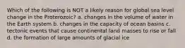 Which of the following is NOT a likely reason for global sea level change in the Proterozoic? a. changes in the volume of water in the Earth system b. changes in the capacity of ocean basins c. tectonic events that cause continental land masses to rise or fall d. the formation of large amounts of glacial ice