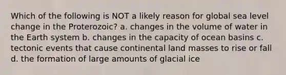 Which of the following is NOT a likely reason for global sea level change in the Proterozoic? a. changes in the volume of water in the Earth system b. changes in the capacity of ocean basins c. tectonic events that cause continental land masses to rise or fall d. the formation of large amounts of glacial ice