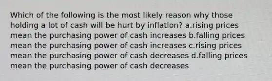 Which of the following is the most likely reason why those holding a lot of cash will be hurt by inflation? a.rising prices mean the purchasing power of cash increases b.falling prices mean the purchasing power of cash increases c.rising prices mean the purchasing power of cash decreases d.falling prices mean the purchasing power of cash decreases