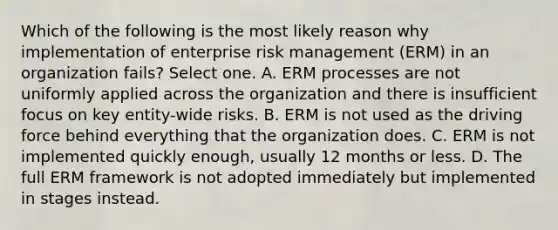 Which of the following is the most likely reason why implementation of enterprise risk management (ERM) in an organization fails? Select one. A. ERM processes are not uniformly applied across the organization and there is insufficient focus on key entity-wide risks. B. ERM is not used as the driving force behind everything that the organization does. C. ERM is not implemented quickly enough, usually 12 months or less. D. The full ERM framework is not adopted immediately but implemented in stages instead.