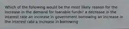 Which of the following would be the most likely reason for the increase in the demand for loanable funds? a decrease in the interest rate an increase in government borrowing an increase in the interest rate a increase in borrowing