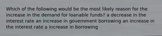 Which of the following would be the most likely reason for the increase in the demand for loanable funds? a decrease in the interest rate an increase in government borrowing an increase in the interest rate a increase in borrowing