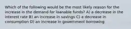 Which of the following would be the most likely reason for the increase in the demand for loanable funds? A) a decrease in the interest rate B) an increase in savings C) a decrease in consumption D) an increase in government borrowing