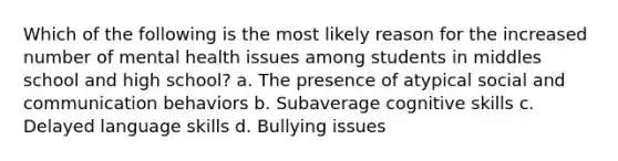 Which of the following is the most likely reason for the increased number of mental health issues among students in middles school and high school? a. The presence of atypical social and communication behaviors b. Subaverage cognitive skills c. Delayed language skills d. Bullying issues