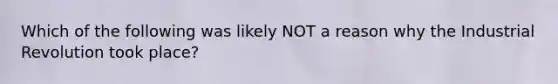 Which of the following was likely NOT a reason why the Industrial Revolution took place?