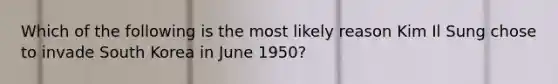 Which of the following is the most likely reason Kim Il Sung chose to invade South Korea in June 1950?