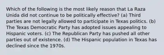 Which of the following is the most likely reason that La Raza Unida did not continue to be politically effective? (a) Third parties are not legally allowed to participate in Texas politics. (b) The Texas Democratic Party has adopted issues appealing to Hispanic voters. (c) The Republican Party has pushed all other parties out of existence. (d) The Hispanic population in Texas has declined since the 1970s.