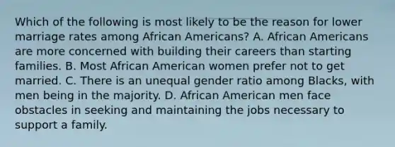 Which of the following is most likely to be the reason for lower marriage rates among African Americans? A. African Americans are more concerned with building their careers than starting families. B. Most African American women prefer not to get married. C. There is an unequal gender ratio among Blacks, with men being in the majority. D. African American men face obstacles in seeking and maintaining the jobs necessary to support a family.