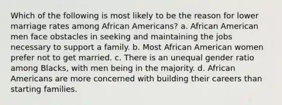 Which of the following is most likely to be the reason for lower marriage rates among African Americans? a. African American men face obstacles in seeking and maintaining the jobs necessary to support a family. b. Most African American women prefer not to get married. c. There is an unequal gender ratio among Blacks, with men being in the majority. d. African Americans are more concerned with building their careers than starting families.