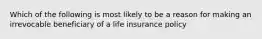 Which of the following is most likely to be a reason for making an irrevocable beneficiary of a life insurance policy