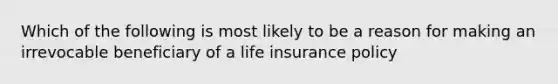 Which of the following is most likely to be a reason for making an irrevocable beneficiary of a life insurance policy