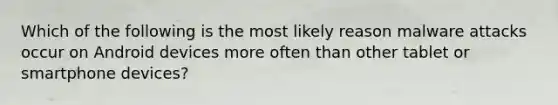 Which of the following is the most likely reason malware attacks occur on Android devices more often than other tablet or smartphone devices?