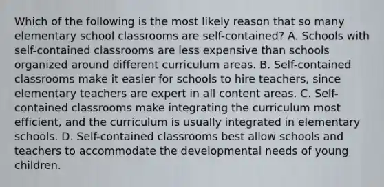 Which of the following is the most likely reason that so many elementary school classrooms are self-contained? A. Schools with self-contained classrooms are less expensive than schools organized around different curriculum areas. B. Self-contained classrooms make it easier for schools to hire teachers, since elementary teachers are expert in all content areas. C. Self-contained classrooms make integrating the curriculum most efficient, and the curriculum is usually integrated in elementary schools. D. Self-contained classrooms best allow schools and teachers to accommodate the developmental needs of young children.