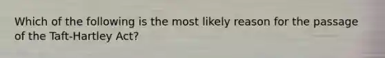 Which of the following is the most likely reason for the passage of the Taft-Hartley Act?