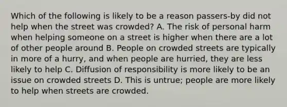 Which of the following is likely to be a reason passers-by did not help when the street was crowded? A. The risk of personal harm when helping someone on a street is higher when there are a lot of other people around B. People on crowded streets are typically in more of a hurry, and when people are hurried, they are less likely to help C. Diffusion of responsibility is more likely to be an issue on crowded streets D. This is untrue; people are more likely to help when streets are crowded.