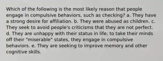 Which of the following is the most likely reason that people engage in compulsive behaviors, such as checking? a. They have a strong desire for affiliation. b. They were abused as children. c. They seek to avoid people's criticisms that they are not perfect. d. They are unhappy with their status in life; to take their minds off their "miserable" states, they engage in compulsive behaviors. e. They are seeking to improve memory and other cognitive skills.