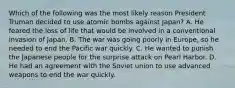 Which of the following was the most likely reason President Truman decided to use atomic bombs against Japan? A. He feared the loss of life that would be involved in a conventional invasion of Japan. B. The war was going poorly in Europe, so he needed to end the Pacific war quickly. C. He wanted to punish the Japanese people for the surprise attack on Pearl Harbor. D. He had an agreement with the Soviet union to use advanced weapons to end the war quickly.