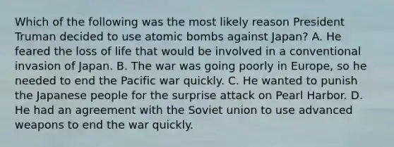 Which of the following was the most likely reason President Truman decided to use atomic bombs against Japan? A. He feared the loss of life that would be involved in a conventional invasion of Japan. B. The war was going poorly in Europe, so he needed to end the Pacific war quickly. C. He wanted to punish the Japanese people for the surprise attack on Pearl Harbor. D. He had an agreement with the Soviet union to use advanced weapons to end the war quickly.