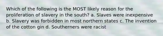 Which of the following is the MOST likely reason for the proliferation of slavery in the south? a. Slaves were inexpensive b. Slavery was forbidden in most northern states c. The invention of the cotton gin d. Southerners were racist