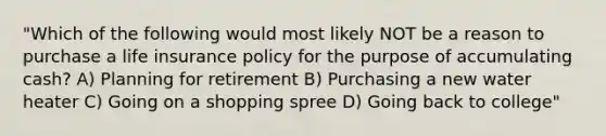 "Which of the following would most likely NOT be a reason to purchase a life insurance policy for the purpose of accumulating cash? A) Planning for retirement B) Purchasing a new water heater C) Going on a shopping spree D) Going back to college"