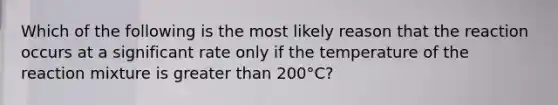 Which of the following is the most likely reason that the reaction occurs at a significant rate only if the temperature of the reaction mixture is greater than 200°C?