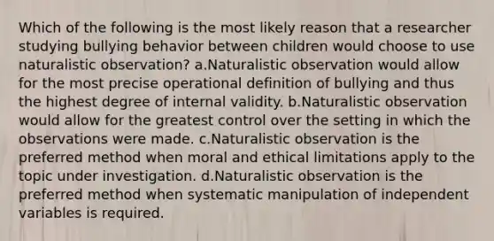 Which of the following is the most likely reason that a researcher studying bullying behavior between children would choose to use naturalistic observation? a.Naturalistic observation would allow for the most precise operational definition of bullying and thus the highest degree of internal validity. b.Naturalistic observation would allow for the greatest control over the setting in which the observations were made. c.Naturalistic observation is the preferred method when moral and ethical limitations apply to the topic under investigation. d.Naturalistic observation is the preferred method when systematic manipulation of independent variables is required.