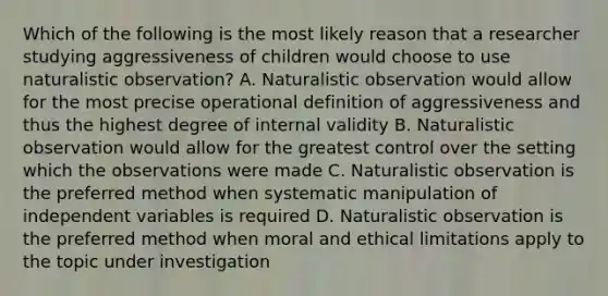 Which of the following is the most likely reason that a researcher studying aggressiveness of children would choose to use naturalistic observation? A. Naturalistic observation would allow for the most precise operational definition of aggressiveness and thus the highest degree of internal validity B. Naturalistic observation would allow for the greatest control over the setting which the observations were made C. Naturalistic observation is the preferred method when systematic manipulation of independent variables is required D. Naturalistic observation is the preferred method when moral and ethical limitations apply to the topic under investigation