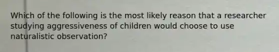 Which of the following is the most likely reason that a researcher studying aggressiveness of children would choose to use naturalistic observation?