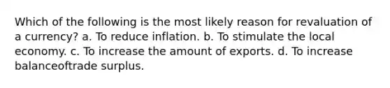 Which of the following is the most likely reason for revaluation of a currency? a. To reduce inflation. b. To stimulate the local economy. c. To increase the amount of exports. d. To increase balanceoftrade surplus.