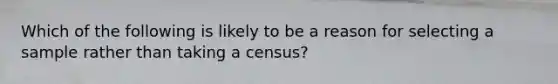 Which of the following is likely to be a reason for selecting a sample rather than taking a census?