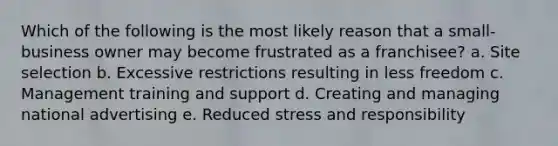 Which of the following is the most likely reason that a small-business owner may become frustrated as a franchisee? a. Site selection b. Excessive restrictions resulting in less freedom c. Management training and support d. Creating and managing national advertising e. Reduced stress and responsibility