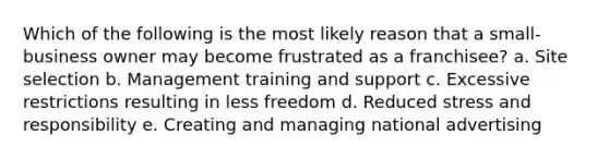 Which of the following is the most likely reason that a small-business owner may become frustrated as a franchisee? a. Site selection b. Management training and support c. Excessive restrictions resulting in less freedom d. Reduced stress and responsibility e. Creating and managing national advertising