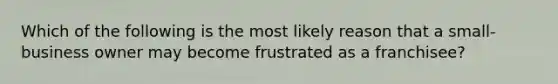 Which of the following is the most likely reason that a small-business owner may become frustrated as a franchisee?