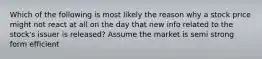 Which of the following is most likely the reason why a stock price might not react at all on the day that new info related to the stock's issuer is released? Assume the market is semi strong form efficient