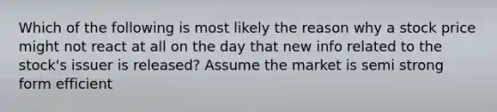 Which of the following is most likely the reason why a stock price might not react at all on the day that new info related to the stock's issuer is released? Assume the market is semi strong form efficient