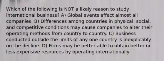 Which of the following is NOT a likely reason to study international business? A) Global events affect almost all companies. B) Differences among countries in physical, social, and competitive conditions may cause companies to alter their operating methods from country to country. C) Business conducted outside the limits of any one country is inexplicably on the decline. D) Firms may be better able to obtain better or less expensive resources by operating internationally