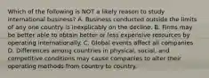 Which of the following is NOT a likely reason to study international business? A. Business conducted outside the limits of any one country is inexplicably on the decline. B. Firms may be better able to obtain better or less expensive resources by operating internationally. C. Global events affect all companies D. Differences among countries in physical, social, and competitive conditions may cause companies to alter their operating methods from country to country.