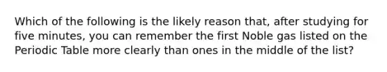 Which of the following is the likely reason that, after studying for five minutes, you can remember the first Noble gas listed on <a href='https://www.questionai.com/knowledge/kIrBULvFQz-the-periodic-table' class='anchor-knowledge'>the periodic table</a> more clearly than ones in the middle of the list?