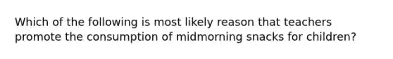 Which of the following is most likely reason that teachers promote the consumption of midmorning snacks for children?