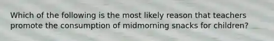 Which of the following is the most likely reason that teachers promote the consumption of midmorning snacks for children?